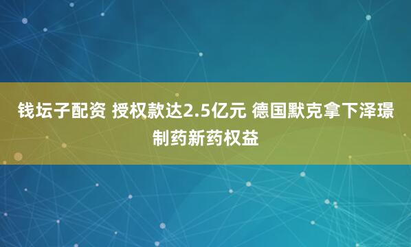 钱坛子配资 授权款达2.5亿元 德国默克拿下泽璟制药新药权益