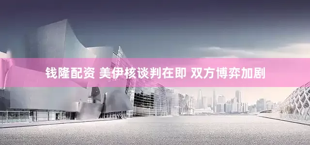 钱隆配资 美伊核谈判在即 双方博弈加剧