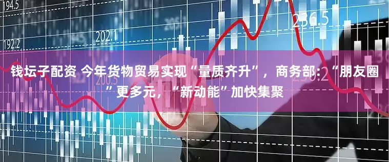 钱坛子配资 今年货物贸易实现“量质齐升”，商务部：“朋友圈”更多元，“新动能”加快集聚
