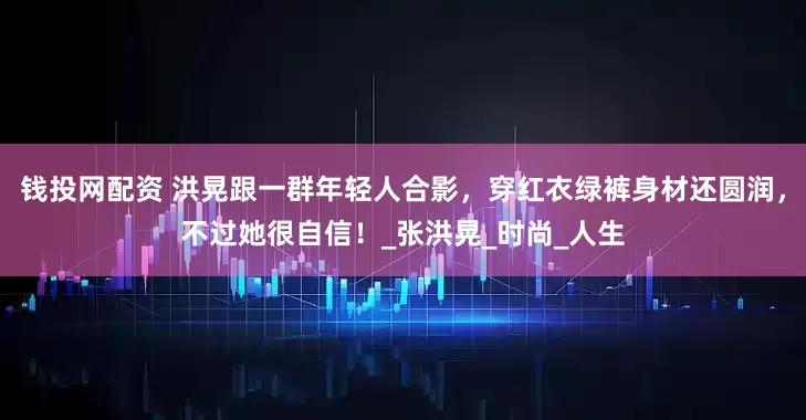 钱投网配资 洪晃跟一群年轻人合影，穿红衣绿裤身材还圆润，不过她很自信！_张洪晃_时尚_人生