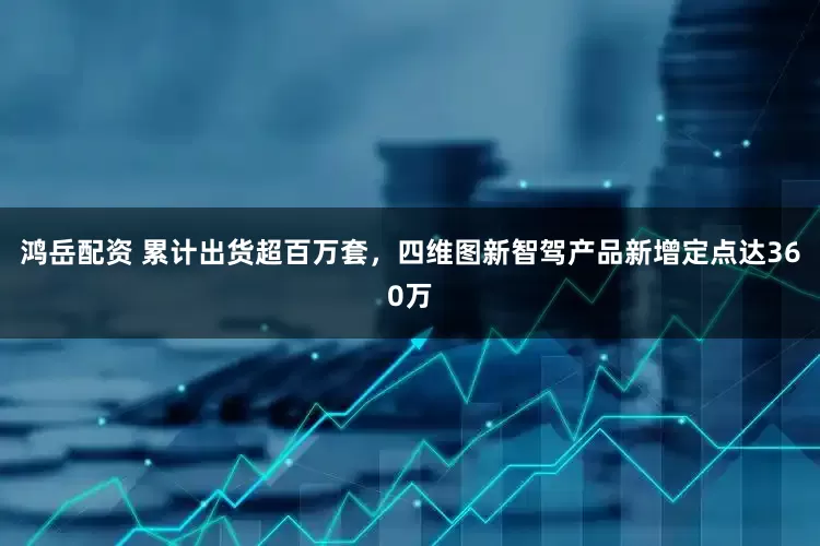 鸿岳配资 累计出货超百万套，四维图新智驾产品新增定点达360万