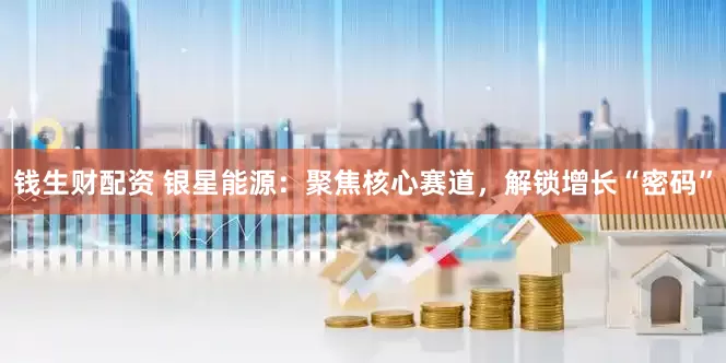 钱生财配资 银星能源：聚焦核心赛道，解锁增长“密码”