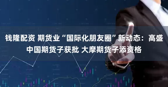 钱隆配资 期货业“国际化朋友圈”新动态：高盛中国期货子获批 大摩期货子添资格