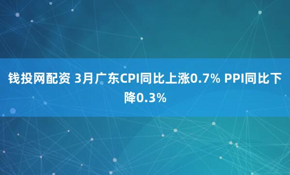 钱投网配资 3月广东CPI同比上涨0.7% PPI同比下降0.3%